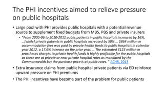 The PHI incentives aimed to relieve pressure
on public hospitals
• Large pool with PHI provides public hospitals with a potential revenue
source to supplement fixed budgets from MBS, PBS and private insurers
• “From 2005-06 to 2010-2011 public patients in public hospitals increased by 16%,
…[while] private patients in public hospitals increased by 50% … $864 million in
accommodation fees was paid by private health funds to public hospitals in calendar
year 2012, a 17.6% increase on the prior year. … The estimated $123 million in
prostheses charges to private health funds is highly profitable for the public hospitals
as these are at private or near private hospital rates as mandated by the
Commonwealth but the purchase price is at public rates. ” ACHR, 2013
• Extra insurance claims from public hospital private patients via ED reinforce
upward pressure on PHI premiums
• The PHI incentives have become part of the problem for public patients
 