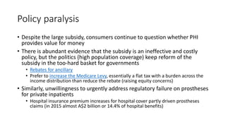 Policy paralysis
• Despite the large subsidy, consumers continue to question whether PHI
provides value for money
• There is abundant evidence that the subsidy is an ineffective and costly
policy, but the politics (high population coverage) keep reform of the
subsidy in the too-hard basket for governments
• Rebates for ancillary
• Prefer to increase the Medicare Levy, essentially a flat tax with a burden across the
income distribution than reduce the rebate (raising equity concerns)
• Similarly, unwillingness to urgently address regulatory failure on prostheses
for private inpatients
• Hospital insurance premium increases for hospital cover partly driven prostheses
claims (in 2015 almost A$2 billion or 14.4% of hospital benefits)
 