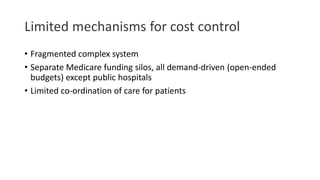 Limited mechanisms for cost control
• Fragmented complex system
• Separate Medicare funding silos, all demand-driven (open-ended
budgets) except public hospitals
• Limited co-ordination of care for patients
 