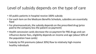 Level of subsidy depends on the type of care
• All public patients in hospital receive 100% subsidy
• For each item on the Medicare Benefits Schedule, subsidies are essentially
fixed
• For pharmaceuticals, the subsidy depends on the prescribed drug (price
paid to the company less the patient co-payment)
• Health concession cards decrease the co-payment for PBS drugs and can
influence doctor fees, eligibility depends on income and age (about 50% of
the population have cards)
• Subsidy to PHI premiums (about 30%) flow to relatively high-income
healthy individuals
 