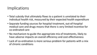 Implications
• Total subsidy that ultimately flows to a patient is unrelated to their
individual health risk, measured by their expected health expenditure
• Separate funding sources for hospital treatment, out-of-hospital
medical care and drugs means that there is very limited incentive for
co-ordinated care
• No mechanism to guide the appropriate mix of treatments, likely to
have adverse impacts on overall efficiency and cost-effectiveness
• Lack of co-ordination is more serious problem for patients with a mix
of chronic conditions
 