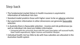 Step back
• The fundamental market failure in health insurance is asymmetric
information of individual risk class
• Standard model predicts those with higher cover to be an adverse selection
• But asymmetric information in other dimensions can generate favourable
selection
• in Australia there is favourable selection - income and risk preferences (as
well as individual risk class) are hidden information
• Compared with the uninsured, those with PHI cover have better self-assessed health,
lower health expenditures, higher incomes and healthier lifestyles
• Individual health risk has little to do with how subsidies are allocated in the
Australian health system
 