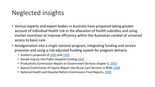 Neglected insights
• Various experts and expert bodies in Australia have proposed taking greater
account of individual health risk in the allocation of health subsidies and using
market incentives to improve efficiency within the Australian context of universal
access to basic care
• Amalgamation into a single national program, integrating funding and service
provision and using a risk-adjusted funding system for program delivery
• Scotton’s proposals of 1995 and 1999
• Senate Inquiry into Public Hospital Funding 2000
• Productivity Commission Report on Government Services chapter 5, 2002
• Special Commission of Inquiry Report into Acute Care Services in NSW, 2008
• National Health and Hospital Reform Commission Final Reports, 2009
 