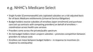 e.g. NHHC’s Medicare Select
• Single funder (Commonwealth) sets capitated subsidies on a risk-adjusted basis
for all basic Medicare entitlements (Universal Service Obligation)
• Budget holders receive subsidies of enrollees (open enrolment) and purchase
care (set up contracts with competing providers) on behalf of enrollees –
coordination across health care services
• Providers come across the private/public spectrum
• At-risk budget holders retain unspent subsidies – promotes competition between
providers to reduce costs
• Enrollees can move between budget holders – in response to incentives (in
response to cost/quality)
 