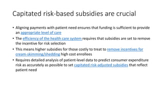 Capitated risk-based subsidies are crucial
• Aligning payments with patient need ensures that funding is sufficient to provide
an appropriate level of care
• The efficiency of the health care system requires that subsidies are set to remove
the incentive for risk selection
• This means higher subsidies for those costly to treat to remove incentives for
cream-skimming/shedding high cost enrollees
• Requires detailed analysis of patient-level data to predict consumer expenditure
risk as accurately as possible to set capitated risk-adjusted subsidies that reflect
patient need
 