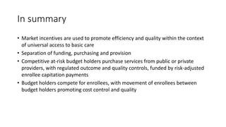 In summary
• Market incentives are used to promote efficiency and quality within the context
of universal access to basic care
• Separation of funding, purchasing and provision
• Competitive at-risk budget holders purchase services from public or private
providers, with regulated outcome and quality controls, funded by risk-adjusted
enrollee capitation payments
• Budget holders compete for enrollees, with movement of enrollees between
budget holders promoting cost control and quality
 