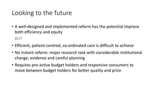 Looking to the future
• A well-designed and implemented reform has the potential improve
both efficiency and equity
BUT
• Efficient, patient-centred, co-ordinated care is difficult to achieve
• No instant reform: major research task with considerable institutional
change, evidence and careful planning
• Requires pro-active budget holders and responsive consumers to
move between budget holders for better quality and price
 
