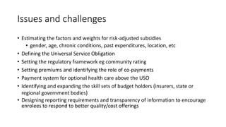 Issues and challenges
• Estimating the factors and weights for risk-adjusted subsidies
• gender, age, chronic conditions, past expenditures, location, etc
• Defining the Universal Service Obligation
• Setting the regulatory framework eg community rating
• Setting premiums and identifying the role of co-payments
• Payment system for optional health care above the USO
• Identifying and expanding the skill sets of budget holders (insurers, state or
regional government bodies)
• Designing reporting requirements and transparency of information to encourage
enrolees to respond to better quality/cost offerings
 