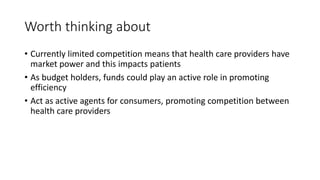 Worth thinking about
• Currently limited competition means that health care providers have
market power and this impacts patients
• As budget holders, funds could play an active role in promoting
efficiency
• Act as active agents for consumers, promoting competition between
health care providers
 