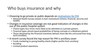 Who buys insurance and why
• Choosing to go private or public depends on motivations for PHI
• National Health Survey reveals 4 main motivations (choice, financial, security and
health)
• Changes in insurance coverage are not good indicators of changes in the
use of the public hospital system
• Choice types four times more likely to be admitted as a private patient,
• Financial types almost equal probabilities of being a private or a Medicare patient
• Those attracted by the financial incentives behave more like the uninsured than long
term enrollees
• A recent survey found the top reason for PHI is ancillary cover
• Funds marketing to young healthy clients (higher profits from ancillary)
• Bundling
• Limited product awareness
 