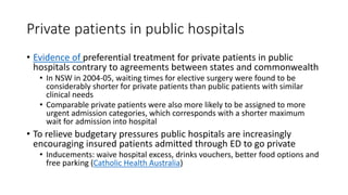 Private patients in public hospitals
• Evidence of preferential treatment for private patients in public
hospitals contrary to agreements between states and commonwealth
• In NSW in 2004-05, waiting times for elective surgery were found to be
considerably shorter for private patients than public patients with similar
clinical needs
• Comparable private patients were also more likely to be assigned to more
urgent admission categories, which corresponds with a shorter maximum
wait for admission into hospital
• To relieve budgetary pressures public hospitals are increasingly
encouraging insured patients admitted through ED to go private
• Inducements: waive hospital excess, drinks vouchers, better food options and
free parking (Catholic Health Australia)
 