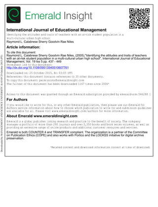 International Journal of Educational Management
Identifying the attitudes and traits of teachers with an at-risk student population in a
multi-cultural urban high school
Raymond L. Calabrese Sherry Goodvin Rae Niles
Article information:
To cite this document:
Raymond L. Calabrese Sherry Goodvin Rae Niles, (2005),"Identifying the attitudes and traits of teachers
with an at-risk student population in a multi-cultural urban high school", International Journal of Educational
Management, Vol. 19 Iss 5 pp. 437 - 449
Permanent link to this document:
http://dx.doi.org/10.1108/09513540510607761
Downloaded on: 25 October 2015, At: 03:05 (PT)
References: this document contains references to 35 other documents.
To copy this document: permissions@emeraldinsight.com
The fulltext of this document has been downloaded 1167 times since 2006*
Access to this document was granted through an Emerald subscription provided by emerald-srm:546288 []
For Authors
If you would like to write for this, or any other Emerald publication, then please use our Emerald for
Authors service information about how to choose which publication to write for and submission guidelines
are available for all. Please visit www.emeraldinsight.com/authors for more information.
About Emerald www.emeraldinsight.com
Emerald is a global publisher linking research and practice to the benefit of society. The company
manages a portfolio of more than 290 journals and over 2,350 books and book series volumes, as well as
providing an extensive range of online products and additional customer resources and services.
Emerald is both COUNTER 4 and TRANSFER compliant. The organization is a partner of the Committee
on Publication Ethics (COPE) and also works with Portico and the LOCKSS initiative for digital archive
preservation.
*Related content and download information correct at time of download.
DownloadedbyMANAGEMENTANDSCIENCEUNIVERSITYAt03:0525October2015(PT)
 