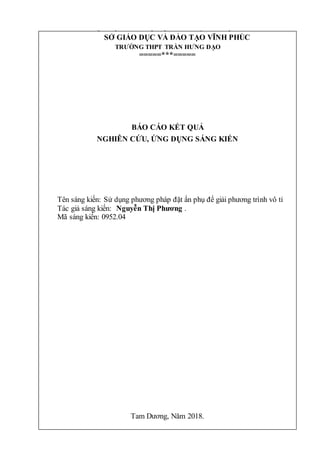 1
SỞ GIÁO DỤC VÀ ĐÀO TẠO VĨNH PHÚC
TRƯỜNG THPT TRẦN HƯNG ĐẠO
=====***=====
BÁO CÁO KẾT QUẢ
NGHIÊN CỨU, ỨNG DỤNG SÁNG KIẾN
Tên sáng kiến: Sử dụng phương pháp đặt ẩn phụ để giải phương trình vô tỉ
Tác giả sáng kiến: Nguyễn Thị Phương .
Mã sáng kiến: 0952.04
Tam Dương, Năm 2018.
SỞ GIÁO DỤC VÀ ĐÀO TẠO VĨNH PHÚC
TRƯỜNG THPT TRẦN HƯNG ĐẠO
=====***=====
BÁO CÁO KẾT QUẢ
NGHIÊN CỨU, ỨNG DỤNG SÁNG KIẾN
Tên sáng kiến: Sử dụng phương pháp đặt ẩn phụ để giải phương trình vô tỉ
Tác giả sáng kiến: Nguyễn Thị Phương .
Mã sáng kiến: 0952.04
Tam Dương, Năm 2018.
 