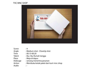 Scene : 4
Angle : Medium shot - CloseUp shot
Time : 00.15-00.20
Talent : Ibu- Ibu Rumah tangga
Place : Meja di dapur
Dialouge : senang menerima pesanan
Action : Membuka kotak paket dari kurir mnc shop
Audio : -
TVC MNC SHOP
 
