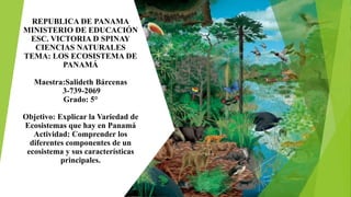 REPUBLICA DE PANAMA
MINISTERIO DE EDUCACIÓN
ESC. VICTORIA D SPINAY
CIENCIAS NATURALES
TEMA: LOS ECOSISTEMA DE
PANAMÁ
Maestra:Salideth Bárcenas
3-739-2069
Grado: 5°
Objetivo: Explicar la Variedad de
Ecosistemas que hay en Panamá
Actividad: Comprender los
diferentes componentes de un
ecosistema y sus características
principales.
 