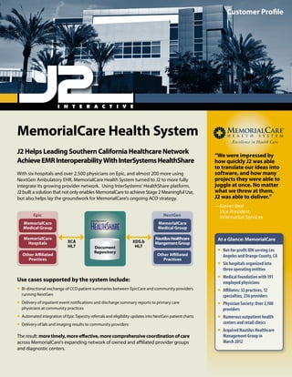 MemorialCare Health System
J2 Helps Leading Southern California Healthcare Network
AchieveEMRInteroperabilityWithInterSystemsHealthShare
With six hospitals and over 2,500 physicians on Epic, and almost 200 more using
NextGen Ambulatory EHR, MemorialCare Health System turned to J2 to more fully
integrate its growing provider network. Using InterSystems’ HealthShare platform,
J2 built a solution that not only enables MemorialCare to achieve Stage 2 Meaningful Use,
but also helps lay the groundwork for MemorialCare’s ongoing ACO strategy.
Use cases supported by the system include:
ƒƒ Bi-directional exchange of CCD patient summaries between EpicCare and community providers
running NextGen
ƒƒ Delivery of inpatient event notifications and discharge summary reports to primary care
physicians at community practices
ƒƒ Automated integration of Epic Tapestry referrals and eligibility updates into NextGen patient charts
ƒƒ Delivery of lab and imaging results to community providers
The result: more timely, more effective, more comprehensive coordination of care
across MemorialCare’s expanding network of owned and affiliated provider groups
and diagnostic centers.
Customer Profile
“We were impressed by
how quickly J2 was able
to translate our ideas into
software, and how many
projects they were able to
juggle at once. No matter
what we threw at them,
J2 was able to deliver.”
—Steven Beal
Vice President,
Information Services
At a Glance: MemorialCare
ƒƒ Not-for-profit IDN serving Los
Angeles and Orange County, CA
ƒƒ Six hospitals organized into
three operating entities
ƒƒ Medical foundation with 191
employed physicians
ƒƒ Affiliates: 32 practices, 12
specialties, 236 providers
ƒƒ Physician Society: Over 2,100
providers
ƒƒ Numerous outpatient health
centers and retail clinics
ƒƒ Acquired Nautilus Healthcare
Management Group in
March 2012
XCA
HL7
XDS.b
HL7Document
Repository
NextGen
MemorialCare
Medical Group
NautilusHealthcare
MangementGroup
Other Affiliated
Practices
Epic
MemorialCare
Medical Group
MemorialCare
Hospitals
Other Affiliated
Practices
 