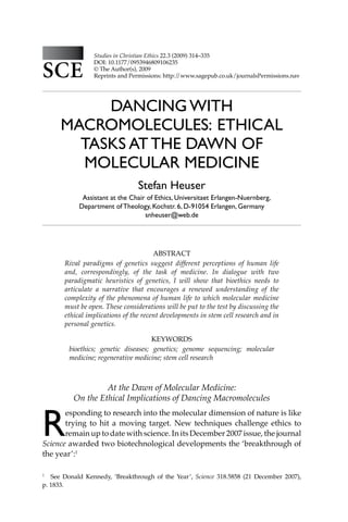 314 Studies in Christian Ethics
dancing with
macromolecules: ethical
tasks at the dawn of
molecular medicine
Stefan Heuser
Assistant at the Chair of Ethics, Universitaet Erlangen-Nuernberg,
Department of Theology, Kochstr. 6, D-91054 Erlangen, Germany
snheuser@web.de
Studies in Christian Ethics 22.3 (2009) 314–335
DOI: 10.1177/0953946809106235
© The Author(s), 2009
Reprints and Permissions: http:/
/www.sagepub.co.uk/journalsPermissions.nav
SCE
SCE
SCE
Abstract
Rival paradigms of genetics suggest different perceptions of human life
and, correspondingly, of the task of medicine. In dialogue with two
paradigmatic heuristics of genetics, I will show that bioethics needs to
articulate a narrative that encourages a renewed understanding of the
complexity of the phenomena of human life to which molecular medicine
must be open. These considerations will be put to the test by discussing the
ethical implications of the recent developments in stem cell research and in
personal genetics.
Keywords
bioethics; genetic diseases; genetics; genome sequencing; molecular
medicine; regenerative medicine; stem cell research
At the Dawn of Molecular Medicine:
On the Ethical Implications of Dancing Macromolecules
R
esponding to research into the molecular dimension of nature is like
trying to hit a moving target. New techniques challenge ethics to
remain up to date with science. In its December 2007 issue, the journal
Science awarded two biotechnological developments the ‘breakthrough of
the year’:1
1
See Donald Kennedy, ‘Breakthrough of the Year’, Science 318.5858 (21 December 2007),
p. 1833.
 