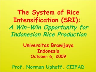 The System of Rice
Intensification (SRI):
A Win-Win Opportunity for
Indonesian Rice Production
Universitas Brawijaya
Indonesia
October 6, 2009
Prof. Norman Uphoff, CIIFAD
 