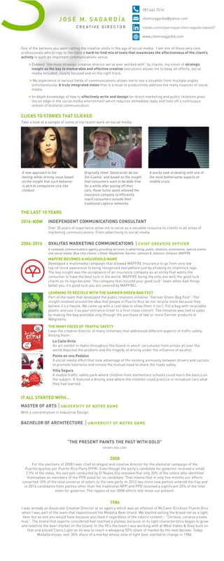 S
INDEPENDENT COMMUNICATIONS CONSULTANT2016-NOW
Over 30 years of experience allow me to serve as a valuable resource to clients in all areas of
marketing communications. From advertising to social media.
QVALITAS MARKETING COMMUNICATIONS
A complete communications agency providing services in advertising, public relations, promotions, special events
and social media. Blue chip clients: L’Oréal, Maybelline, Garnier, Johnson & Johnson, Unilever, MAPFRE
CHIEF CREATIVE OFFICER2004-2016
MAPFRE BECOMES A HOUSEHOLD NAME
Developed a multimedia campaign that allowed MAPFRE Insurance to go from very low
top-of-mind awareness to being recognized everywhere just by showing its shamrock logo.
The key insight was the acceptance of an insurance company as an entity that wants the
consumer to have the best luck in the world. MAPFRE being the only one with the good luck
charm as its logo became “the company that insured your good luck” (even when bad things
befall you, it’s good luck you are covered by MAPFRE).
LEARNING TO RECYCLE WITH THE GARNIER GREEN BAG FEST
Part of the team that developed the public relations initiative “Garnier Green Bag Fest”. The
insight revolved around the idea that people in Puerto Rico do not recycle more because they
believe it’s a hassle. We came up with a cool idea to show them it isn’t. Fill a bag with recyclable
plastic and use it as your entrance ticket to a first-class concert. The initiative was tied to sales
by making the bag available only through the purchase of two or more Garnier products at
Walgreens.
THE MANY FACES OF TRAFFIC SAFETY
I was the creative director of many initiatives that addressed different aspects of traffic safety.
Among them:
La Calle Grita
An art exhibit in malls throughout the Island in which caricatures from artists all over the
world depicted the problem and the tragedy of driving under the influence of alcohol.
Ponte en mis Pedales
A social media effort that took advantage of the existing animosity between drivers and cyclists
to promote tolerance and convey the mutual need to share the roads safely.
Villa Segura
A mobile traffic safety park where children from elementary schools could learn the basics on
the subject. It featured a driving area where the children could practice in miniature cars what
they had learned.
MASTER OF ARTS
With a concentration in Industrial Design.
UNIVERSITY OF NOTRE DAME
BACHELOR OF ARCHITECTURE UNIVERSITY OF NOTRE DAME
IT ALL STARTED WITH...
One of the persons you want calling the creative shots in the age of social media. I am one of those very rare
professionals who brings to the table a hard-to-find mix of tools that maximizes the effectiveness of the client’s
activity in such an important communications venue.
• Dubbed “the most strategic creative director we’ve ever worked with” by clients, my vision of strategic
insight as the key to memorable and effective creative executions allows me to keep all efforts, social
media included, clearly focused and on the right track.
• My experience in various fields of communications allows me to see a situation from multiple angles
simultaneously. A truly integrated vision that is a must to productively address the many nuances of social
media.
• In-depth knowledge of how to effectively write and design for direct marketing and public relations gives
me an edge in the social media environment which requires immediate reply and lives off a continuous
stream of bilateral communication.
CLICKS TO STORIES THAT CLICKED
Take a look at a sample of some of my recent work on social media.
A new approach to the
texting-while-driving issue based
on the insight that such behavior
is akin to compulsive vice-like
conduct.
Originally titled “Generación de los
Sin-Cuenta” and based on the insight
that consumers want to be debt-free
for a while after paying oﬀ their
cars, these funny spots allowed the
insurance company to eﬃciently
reach consumers outside their
traditional capture networks.
A wacky look at dealing with one of
the most bothersome aspects of
midlife crisis.
THE LAST 10 YEARS
“THE PRESENT PAINTS THE PAST WITH GOLD”
2008
For the elections of 2008 I was chief strategist and creative director for the electoral campaign of the
Puertoriqueños por Puerto Rico Party (PPR). Even though the party’s candidate for governor received a small
2.9% of the votes, the exit poll conducted by El Nuevo Día revealed that only 30% of the voters who identified
themselves as members of the PPR voted for its candidate. That means that in only five months our efforts
converted 10% of the total universe of voters to the new party. In 2012 two more new parties entered the fray and
in 2016 candidates from parties other than the traditional NPP and PPD received a significant 20% of the total
votes for governor. The ripples of our 2008 efforts still move our present.
1986
I was already an Associate Creative Director at an agency which was an offshoot of McCann-Erickson Puerto Rico
when I was part of the team that repositioned the Medalla Beer brand. We started selling the brand not as a light
beer but as one you would have because you liked it regardless of the caloric content - “Cerveza, cerveza y nada
mas”. The brand that experts considered had reached a plateau because of its light characteristics began to grow
and redefine the beer market on the Island. In the 90’s the team I was working with at West Indies & Grey built on
that and placed Coors Light on its way to reach a whopping 50% share of market by the next decade. Today
Medalla enjoys over 30% share of a market whose view of light beer started to change in 1986.
HENRY ROLLINS
C R E AT I V E D I R E C T O R
J O S É M. S A G A R D Í A
787.642.7510
chemisagardia@yahoo.com
linkedin.com/in/jose-miguel-chemi-sagardia-6a646437
www.chemisagardia.com
 