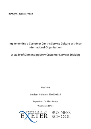 BEM 3005: Business Project
Implementing a Customer Centric Service Culture within an
International Organisation:
A study of Siemens Industry Customer Services Division
May 2014
Student Number: 590020515
Supervisor: Dr. Alan Benson
Word Count: 11,924
 