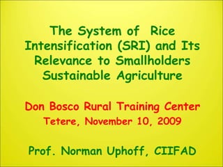 The System of Rice
Intensification (SRI) and Its
Relevance to Smallholders
Sustainable Agriculture
Don Bosco Rural Training Center
Tetere, November 10, 2009
Prof. Norman Uphoff, CIIFAD
 