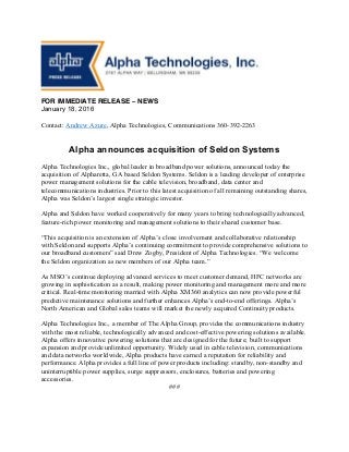 FOR IMMEDIATE RELEASE – NEWS
January 18, 2016
Contact: Andrew Azure, Alpha Technologies, Communications 360-392-2263
Alpha announces acquisition of Seldon Systems
Alpha Technologies Inc., global leader in broadband power solutions, announced today the
acquisition of Alpharetta, GA based Seldon Systems. Seldon is a leading developer of enterprise
power management solutions for the cable television, broadband, data center and
telecommunications industries. Prior to this latest acquisition of all remaining outstanding shares,
Alpha was Seldon’s largest single strategic investor.
Alpha and Seldon have worked cooperatively for many years to bring technologically advanced,
feature-rich power monitoring and management solutions to their shared customer base.
“This acquisition is an extension of Alpha’s close involvement and collaborative relationship
with Seldon and supports Alpha’s continuing commitment to provide comprehensive solutions to
our broadband customers” said Drew Zogby, President of Alpha Technologies. “We welcome
the Seldon organization as new members of our Alpha team.”
As MSO’s continue deploying advanced services to meet customer demand, HFC networks are
growing in sophistication as a result, making power monitoring and management more and more
critical. Real-time monitoring married with Alpha XM360 analytics can now provide powerful
predictive maintenance solutions and further enhances Alpha’s end-to-end offerings. Alpha’s
North American and Global sales teams will market the newly acquired Continuity products.
Alpha Technologies Inc., a member of The Alpha Group, provides the communications industry
with the most reliable, technologically advanced and cost-effective powering solutions available.
Alpha offers innovative powering solutions that are designed for the future; built to support
expansion and provide unlimited opportunity. Widely used in cable television, communications
and data networks worldwide, Alpha products have earned a reputation for reliability and
performance. Alpha provides a full line of power products including: standby, non-standby and
uninterruptible power supplies, surge suppressors, enclosures, batteries and powering
accessories.
###
 