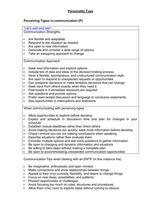Personality Type
Perceiving Types in communication (P)
“Let’s wait and see”
Communication Strengths
 Are flexible and adaptable
 Respond to the situation as needed
 Are open to new information
 Generate and consider a wide range of options
 Take an easygoing approach to change
Communication Approach
 Seek new information and explore options
 Include lots of data and ideas in the decision-making process
 Have a flexible, spontaneous, and unstructured communication style
 Are open to respond to unexpected requests or opportunities
 Can postpone decisions or make tentative decisions that can change
 Seek input from others exactly when they need it
 Feel boxed in if immediate decisions are required
 Ask questions and provide options
 Prefer open-ended discussion and language to conclusive statements
 See opportunities in interruptions and diversions
When communicating with perceiving types
 Allow opportunities to explore before deciding
 Expect and schedule in discussion time and plan for changes in your
schedule
 Establish mutual deadlines rather than direct others
 Avoid making decisions too quickly; seek more information before deciding
 Check t ensure you are not making conclusions when speaking
 Describe situations rather than evaluate them
 Consider multiple options and ask more questions to gather information
 Be open to changing and dynamic information and situations
 Be willing to take steps without making a complete plan
 Be open to accommodating unexpected communication opportunities
Communication Tips when dealing with an ENTP (in this instance me)
 Be imaginative, enthusiastic and open minded
 Make connections and show relationships between things
 Appeal to their (my) curiosity, flexibility, and desire to change things
 Focus on new ideas, possibilities, and patterns
 Present opportunities or challenges
 Avoid focusing too much on rules, structures and procedures
 Allow them (me) room to explore ideas without coming to closure
 