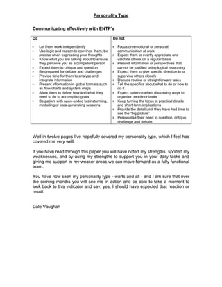 Personality Type
Communicating effectively with ENTP’s
Do
 Let them work independently
 Use logic and reason to convince them; be
precise when expressing your thoughts
 Know what you are talking about to ensure
they perceive you as a competent person
 Expect them to critique and question
 Be prepared for debate and challenges
 Provide time for them to analyse and
integrate information
 Present information in global formats such
as flow charts and system maps
 Allow them to define how and what they
need to do to accomplish goals
 Be patient with open-ended brainstorming,
modelling or idea-generating sessions
Do not
 Focus on emotional or personal
communication at work
 Expect them to overtly appreciate and
validate others on a regular basis
 Present information or perspectives that
cannot be justified using logical reasoning
 Expect them to give specific direction to or
supervise others closely
 Discuss routine or straightforward tasks
 Tell the specifics about what to do or how to
do it
 Expect patience when discussing ways to
organise people or tasks
 Keep turning the focus to practical details
and short-term implications
 Provide the detail until they have had time to
see the “big picture”
 Personalise their need to question, critique,
challenge and debate
Well in twelve pages I’ve hopefully covered my personality type, which I feel has
covered me very well.
If you have read through this paper you will have noted my strengths, spotted my
weaknesses, and by using my strengths to support you in your daily tasks and
giving me support in my weaker areas we can move forward as a fully functional
team.
You have now seen my personality type - warts and all - and I am sure that over
the coming months you will see me in action and be able to take a moment to
look back to this indicator and say, yes, I should have expected that reaction or
result.
Dale Vaughan
 