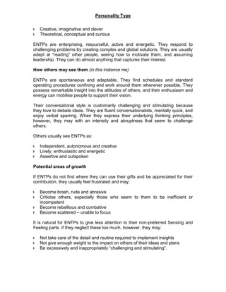 Personality Type
 Creative, imaginative and clever
 Theoretical, conceptual and curious
ENTPs are enterprising, resourceful, active and energetic. They respond to
challenging problems by creating complex and global solutions. They are usually
adept at “reading” other people, seeing how to motivate them, and assuming
leadership. They can do almost anything that captures their interest.
How others may see them (in this instance me)
ENTPs are spontaneous and adaptable. They find schedules and standard
operating procedures confining and work around them whenever possible. They
possess remarkable insight into the attitudes of others, and their enthusiasm and
energy can mobilise people to support their vision.
Their conversational style is customarily challenging and stimulating because
they love to debate ideas. They are fluent conversationalists, mentally quick, and
enjoy verbal sparring. When they express their underlying thinking principles,
however, they may with an intensity and abruptness that seem to challenge
others.
Others usually see ENTPs as:
 Independent, autonomous and creative
 Lively, enthusiastic and energetic
 Assertive and outspoken
Potential areas of growth
If ENTPs do not find where they can use their gifts and be appreciated for their
contribution, they usually feel frustrated and may:
 Become brash, rude and abrasive
 Criticise others, especially those who seem to them to be inefficient or
incompetent
 Become rebellious and combative
 Become scattered – unable to focus
It is natural for ENTPs to give less attention to their non-preferred Sensing and
Feeling parts. If they neglect these too much, however, they may:
 Not take care of the detail and routine required to implement insights
 Not give enough weight to the impact on others of their ideas and plans
 Be excessively and inappropriately “challenging and stimulating”.
 