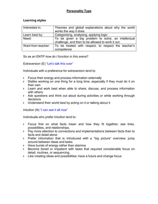 Personality Type
Learning styles
Interested in: Theories and global explanations about why the world
works the way it does
Learn best by: Categorising, analysing, applying logic
Need: To be given a big problem to solve, an intellectual
challenge, and then to be allowed to work it out.
Want from teacher: To be treated with respect, to respect the teacher’s
competence
So as an ENTP how do I function in this arena?
Extraversion (E) “Let’s talk this over”
Individuals with a preference for extraversion tend to:
 Focus their energy and process information externally
 Dislike working on one thing for a long time, especially if they must do it on
their own
 Learn and work best when able to share, discuss, and process information
with others
 Ask questions and think out aloud during activities or while working through
decisions
 Understand their world best by acting on it or talking about it
Intuition (N) “I can see it all now”
Individuals who prefer Intuition tend to:
 Focus first on what facts mean and how they fit together; see links,
possibilities, and relationships.
 Pay more attention to connections and implementations between facts than to
facts and detail alone
 Prefer information that is introduced with a “big picture” overview; jump
around between ideas and tasks
 Have bursts of energy rather than stamina
 Become bored or impatient with tasks that required considerable focus on
detail, routines, or sequencing.
 Like creating ideas and possibilities; have a future and change focus
 