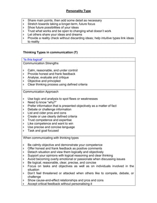 Personality Type
 Share main points, then add some detail as necessary
 Stretch towards taking a longer-term, future focus
 Shoe future possibilities of your ideas
 Trust what works and be open to changing what doesn’t work
 Let others share your ideas and dreams
 Provide a reality check without discarding ideas; help intuitive types link ideas
to reality
Thinking Types in communication (T)
“Is this logical”
Communication Strengths
 Calm, reasonable, and under control
 Provide honest and frank feedback
 Analyse, evaluate and critique
 Objective and principled
 Clear thinking process using defined criteria
Communication Approach
 Use logic and analysis to spot flaws or weaknesses
 Need to know “why?”
 Prefer information that is presented objectively as a matter of fact
 Debate or challenge information
 List and cider pros and cons
 Create or use clearly defined criteria
 Trust competence and expertise
 Like competence and want to win
 Use precise and concise language
 Task and goal focused
When communicating with thinking types
 Be calmly objective and demonstrate your competence
 Offer honest and frank feedback as positive comments
 Detach situation and view them logically and objectively
 Support your opinions with logical reasoning and clear thinking
 Avoid becoming overly emotional or passionate when discussing issues
 Be logical, reasonable, clear, precise, and concise
 Focus on tasks and objectives as well as on individuals involved in the
situation
 Don’t feel threatened or attacked when others like to compete, debate, or
challenge
 Show cause-and-effect relationships and pros and cons
 Accept critical feedback without personalising it
 