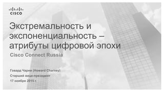 Говард Чарни (Howard Charney)
Старший вице-президент
17 ноября 2015 г.
Cisco Connect Russia
Экстремальность и
экспоненциальность –
атрибуты цифровой эпохи
 