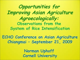Opportunities for
Improving Asian Agriculture
Agroecologically:
Observations from the
System of Rice Intensification
ECHO Conference on Asian Agriculture
Chiangmai – September 21, 2009
Norman Uphoff
Cornell University
 