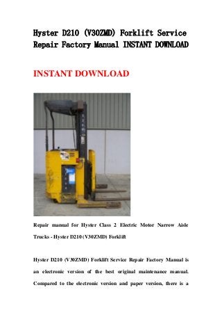 Hyster D210 (V30ZMD) Forklift Service
Repair Factory Manual INSTANT DOWNLOAD
INSTANT DOWNLOAD
Repair manual for Hyster Class 2 Electric Motor Narrow Aisle
Trucks - Hyster D210 (V30ZMD) Forklift
Hyster D210 (V30ZMD) Forklift Service Repair Factory Manual is
an electronic version of the best original maintenance manual.
Compared to the electronic version and paper version, there is a
 