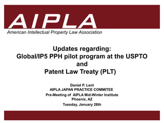 11
AIPLA
Firm Logo
American Intellectual Property Law Association
Updates regarding:
Global/IP5 PPH pilot program at the USPTO
and
Patent Law Treaty (PLT)
Daniel P. Lent
AIPLA JAPAN PRACTICE COMMITEE
Pre-Meeting of AIPLA Mid-Winter Institute
Phoenix, AZ
Tuesday, January 28th
 