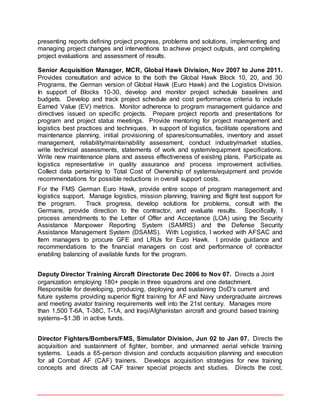 presenting reports defining project progress, problems and solutions, implementing and
managing project changes and interventions to achieve project outputs, and completing
project evaluations and assessment of results.
Senior Acquisition Manager, MCR, Global Hawk Division, Nov 2007 to June 2011.
Provides consultation and advice to the both the Global Hawk Block 10, 20, and 30
Programs, the German version of Global Hawk (Euro Hawk) and the Logistics Division.
In support of Blocks 10-30, develop and monitor project schedule baselines and
budgets. Develop and track project schedule and cost performance criteria to include
Earned Value (EV) metrics. Monitor adherence to program management guidance and
directives issued on specific projects. Prepare project reports and presentations for
program and project status meetings. Provide mentoring for project management and
logistics best practices and techniques. In support of logistics, facilitate operations and
maintenance planning, initial provisioning of spares/consumables, inventory and asset
management, reliability/maintainability assessment, conduct industry/market studies,
write technical assessments, statements of work and system/equipment specifications.
Write new maintenance plans and assess effectiveness of existing plans. Participate as
logistics representative in quality assurance and process improvement activities.
Collect data pertaining to Total Cost of Ownership of systems/equipment and provide
recommendations for possible reductions in overall support costs.
For the FMS German Euro Hawk, provide entire scope of program management and
logistics support. Manage logistics, mission planning, training and flight test support for
the program. Track progress, develop solutions for problems, consult with the
Germans, provide direction to the contractor, and evaluate results. Specifically, I
process amendments to the Letter of Offer and Acceptance (LOA) using the Security
Assistance Manpower Reporting System (SAMRS) and the Defense Security
Assistance Management System (DSAMS). With Logistics, I worked with AFSAC and
Item managers to procure GFE and LRUs for Euro Hawk. I provide guidance and
recommendations to the financial managers on cost and performance of contractor
enabling balancing of available funds for the program.
Deputy Director Training Aircraft Directorate Dec 2006 to Nov 07. Directs a Joint
organization employing 180+ people in three squadrons and one detachment.
Responsible for developing, producing, deploying and sustaining DoD's current and
future systems providing superior flight training for AF and Navy undergraduate aircrews
and meeting aviator training requirements well into the 21st century. Manages more
than 1,500 T-6A, T-38C, T-1A, and Iraqi/Afghanistan aircraft and ground based training
systems--$1.3B in active funds.
Director Fighters/Bombers/FMS, Simulator Division, Jun 02 to Jan 07. Directs the
acquisition and sustainment of fighter, bomber, and unmanned aerial vehicle training
systems. Leads a 65-person division and conducts acquisition planning and execution
for all Combat AF (CAF) trainers. Develops acquisition strategies for new training
concepts and directs all CAF trainer special projects and studies. Directs the cost,
 