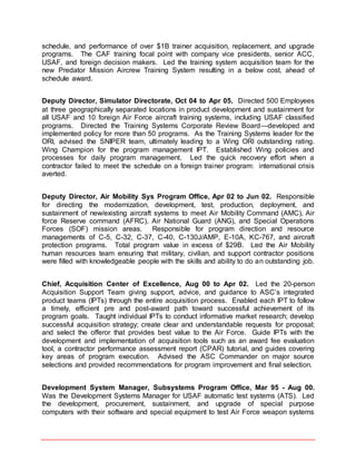 schedule, and performance of over $1B trainer acquisition, replacement, and upgrade
programs. The CAF training focal point with company vice presidents, senior ACC,
USAF, and foreign decision makers. Led the training system acquisition team for the
new Predator Mission Aircrew Training System resulting in a below cost, ahead of
schedule award.
Deputy Director, Simulator Directorate, Oct 04 to Apr 05. Directed 500 Employees
at three geographically separated locations in product development and sustainment for
all USAF and 10 foreign Air Force aircraft training systems, including USAF classified
programs. Directed the Training Systems Corporate Review Board—developed and
implemented policy for more than 50 programs. As the Training Systems leader for the
ORI, advised the SNIPER team, ultimately leading to a Wing ORI outstanding rating.
Wing Champion for the program management IPT. Established Wing policies and
processes for daily program management. Led the quick recovery effort when a
contractor failed to meet the schedule on a foreign trainer program: international crisis
averted.
Deputy Director, Air Mobility Sys Program Office, Apr 02 to Jun 02. Responsible
for directing the modernization, development, test, production, deployment, and
sustainment of new/existing aircraft systems to meet Air Mobility Command (AMC), Air
force Reserve command (AFRC), Air National Guard (ANG), and Special Operations
Forces (SOF) mission areas. Responsible for program direction and resource
managements of C-5, C-32, C-37, C-40, C-130J/AMP, E-10A, KC-767, and aircraft
protection programs. Total program value in excess of $29B. Led the Air Mobility
human resources team ensuring that military, civilian, and support contractor positions
were filled with knowledgeable people with the skills and ability to do an outstanding job.
Chief, Acquisition Center of Excellence, Aug 00 to Apr 02. Led the 20-person
Acquisition Support Team giving support, advice, and guidance to ASC’s integrated
product teams (IPTs) through the entire acquisition process. Enabled each IPT to follow
a timely, efficient pre and post-award path toward successful achievement of its
program goals. Taught individual IPTs to conduct informative market research; develop
successful acquisition strategy; create clear and understandable requests for proposal;
and select the offeror that provides best value to the Air Force. Guide IPTs with the
development and implementation of acquisition tools such as an award fee evaluation
tool, a contractor performance assessment report (CPAR) tutorial, and guides covering
key areas of program execution. Advised the ASC Commander on major source
selections and provided recommendations for program improvement and final selection.
Development System Manager, Subsystems Program Office, Mar 95 - Aug 00.
Was the Development Systems Manager for USAF automatic test systems (ATS). Led
the development, procurement, sustainment, and upgrade of special purpose
computers with their software and special equipment to test Air Force weapon systems
 