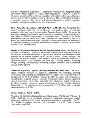 and their associated subsystems. Separately, managed the Integrated Digital
Environment (IDE) Program in a 500-person organization. Structured a dynamic
information environment for Air Force acquisition and sustainment to support business
activities and provide immediate access to information. IDE used the latest technology
in computer resources, the Internet, and telecommunications to achieve paperless
acquisition and develop a collaborative work environment.
Senior Acquisition Logistician, ASC Staff, Apr 94 to Mar 95. Was the logistics “third
person” visionary leader for the development and implementation of integrated
acquisition policy and reform at Aeronautical Systems Center (ASC). Served as the
recognized authority and technical expert/ advisor for acquisition logistics functions as
they related to ASC’s implementation of acquisition policy. Worked on the Center
reengineering team to identify ASC’s key processes and then devised a method to
assess the health of these processes. Resulted in Center performing a self assessment
of processes, evaluating the results, and creating a roadmap to improve key processes
that tied to ASC’s strategic plan.
Director of Acquisition Logistics, Aircraft Program Office, Sep 91 to Apr 94. As
the Chief of Acquisition Logistics in the Aircraft Program Office, was responsible for
technical and administrative direction to logistics lead functional staff and logistics team
members for 27 different programs valued over $30.8 billion. Trained, equipped, and
organized the Aircraft Program Office logistics people to ensure the acquisition of
supportable aircraft at an affordable life cycle cost. Directly involved in training,
strategic planning, apprenticeship, mentorship, process ownership, and supportability
analysis for all programs.
Director of Acquisition Logistics, B1 Program Office, Oct 90 to Sep 91. As the B-1
Deputy Program Manager of Logistics, responsible for managing, planning,
coordinating, and directing all integrated logistics support and acquisition logistics
management for the B-1B Bomber. Included the effort associated with managing and
integrating the assigned logistics elements of technical orders, training equipment,
support equipment, intermediate automatic test equipment, depot maintenance
activation, computer resources, spares provisioning and site activation planning.
Responsible for the development and procurement of $1.8 billion worth of peculiar
support equipment and TOs.
Various Positions, Apr 72 - Oct 90.
Worked at HQ EUCOM in Stuttgart Germany, Rickenbacker AFB, Newark AFB, and HQ
AFLC. Held jobs as a productivity enhancement specialist, management analyst,
maintenance specialist, and logistics management specialist at grades GS-11 to GS -
14. Worked in multiple services, three commands in the Air Force, a depot,
Headquarters, and ASC.
 
