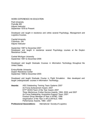 WORK EXPERIENCE IN EDUCATION
Park University
Parkville MO
Adjunct Instructor
September 1976 to Present
Developed and taught in residence and online several Psychology, Management and
Logistics Courses.
Capital University
Columbus, OH
Adjunct Instructor
September 1987 to December 2007
Developed and taught in residence several Psychology courses at the Dayton
Residence Center.
Central Michigan University
September 1991 to December 2006
Developed and taught Graduate Courses in Information Technology throughout the
United States.
Embry-Riddle University
Dayton Residence Center
September 1999 to December 2005
Developed and taught Graduate Course in Flight Simulation. Also developed and
taught undergraduate courses in Information Technology.
Awards: ASC Outstanding Training Team Systems 2007
Air Force Achievement Award, 2007
677th AESG Team of the Year Award, 2007
Three Meritorious Civilian Service Awards, 1994, 2002, and 2007
Air Force Outstanding Acquisition Support Team, 2001
Product Group Manager of Year in AFMC, 1996
Organization of the Year in AFLC/AFALD, 1990
Performance Awards, 1980 - 2007
Professional Associations: International Society of Logistics
 