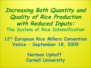 Increasing Both Quantity and
Quality of Rice Production
with Reduced Inputs:
The System of Rice Intensification
12th
European Rice Millers Convention
Venice – September 18, 2009
Norman Uphoff
Cornell University
 
