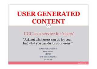 USER GENERATED
   CONTENT         1



 UGC as a service for ‘users’
 “Ask not what users can do for you,
 but what you can do for your users.”
            台灣師大圖文所碩專班
              095722121
                蕭妍妍
            指導老師:王燕超博士
               97.11.29
                                        2008/11/28
 