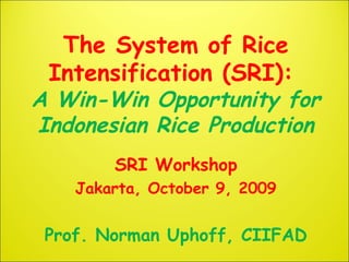 The System of Rice
Intensification (SRI):
A Win-Win Opportunity for
Indonesian Rice Production
SRI Workshop
Jakarta, October 9, 2009
Prof. Norman Uphoff, CIIFAD
 