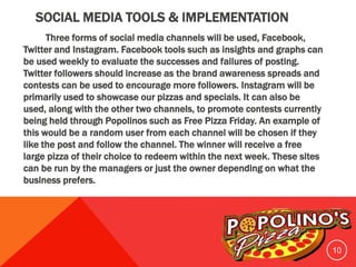 SOCIAL MEDIA TOOLS & IMPLEMENTATION
Three forms of social media channels will be used, Facebook,
Twitter and Instagram. Facebook tools such as insights and graphs can
be used weekly to evaluate the successes and failures of posting.
Twitter followers should increase as the brand awareness spreads and
contests can be used to encourage more followers. Instagram will be
primarily used to showcase our pizzas and specials. It can also be
used, along with the other two channels, to promote contests currently
being held through Popolinos such as Free Pizza Friday. An example of
this would be a random user from each channel will be chosen if they
like the post and follow the channel. The winner will receive a free
large pizza of their choice to redeem within the next week. These sites
can be run by the managers or just the owner depending on what the
business prefers.
10
 