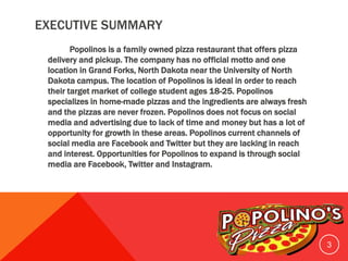EXECUTIVE SUMMARY
Popolinos is a family owned pizza restaurant that offers pizza
delivery and pickup. The company has no official motto and one
location in Grand Forks, North Dakota near the University of North
Dakota campus. The location of Popolinos is ideal in order to reach
their target market of college student ages 18-25. Popolinos
specializes in home-made pizzas and the ingredients are always fresh
and the pizzas are never frozen. Popolinos does not focus on social
media and advertising due to lack of time and money but has a lot of
opportunity for growth in these areas. Popolinos current channels of
social media are Facebook and Twitter but they are lacking in reach
and interest. Opportunities for Popolinos to expand is through social
media are Facebook, Twitter and Instagram.
3
 