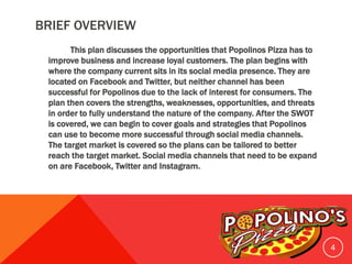 BRIEF OVERVIEW
This plan discusses the opportunities that Popolinos Pizza has to
improve business and increase loyal customers. The plan begins with
where the company current sits in its social media presence. They are
located on Facebook and Twitter, but neither channel has been
successful for Popolinos due to the lack of interest for consumers. The
plan then covers the strengths, weaknesses, opportunities, and threats
in order to fully understand the nature of the company. After the SWOT
is covered, we can begin to cover goals and strategies that Popolinos
can use to become more successful through social media channels.
The target market is covered so the plans can be tailored to better
reach the target market. Social media channels that need to be expand
on are Facebook, Twitter and Instagram.
4
 