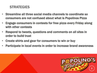 STRATEGIES
• Streamline all three social media channels to coordinate so
consumers are not confused about what is Popolinos Pizza
• Engage consumers in contests for free pizza every Friday along
with other contests
• Respond to tweets, questions and comments on all sites in
order to build trust
• Create shirts and gear for consumers to win or buy
• Participate in local events in order to increase brand awareness
8
 