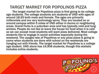 TARGET MARKET FOR POPOLINOS PIZZA
The target market for Popolinos pizza is first going to be college
age students. The college students are students of UND with ages of
around 18-25 both male and female. The ages are primarily
millennials and are very technology savvy. They are located on or
around campus within 5 miles of UND either in dorms or neighboring
areas. Grand Forks is a suburban area and has typically cold and long
winters. People do not like to leave the house for food when it is cold
so we can except most students will want pizza delivered. Most college
students like to engage in social activities especially during the
weekend. The usages rate of Popolinos or any pizza place is going to
come when students are done with school on the weekends are
hanging out with friends. The target market for Popolinos is a college
age student. UND alone has 14,906 students, though this statistic
includes online students.
9
 