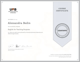 EDUCA
T
ION FOR EVE
R
YONE
CO
U
R
S
E
C E R T I F
I
C
A
TE
COURSE
CERTIFICATE
NOVEMBER 28, 2015
Alessandra Bedin
English for Teaching Purposes
an online non-credit course authorized by Universitat Autònoma de Barcelona and
offered through Coursera
has successfully completed
Silvia Solá Viñals, Jose Ygoa-Bayer, Ian James
Servei de Llengües
Verify at coursera.org/verify/4R6W4FKQ3TNW
Coursera has confirmed the identity of this individual and
their participation in the course.
 