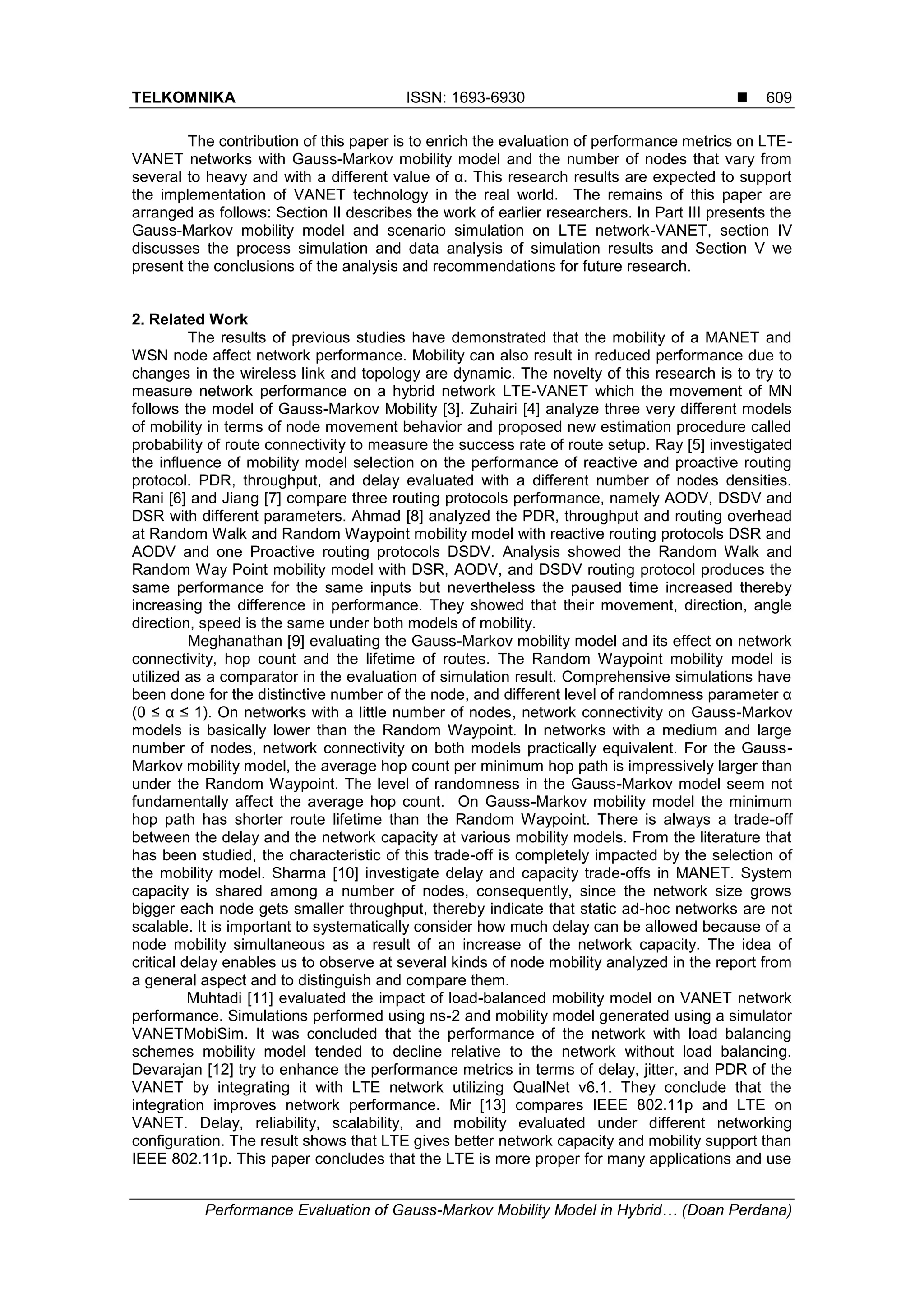 TELKOMNIKA ISSN: 1693-6930 
Performance Evaluation of Gauss-Markov Mobility Model in Hybrid… (Doan Perdana)
609
The contribution of this paper is to enrich the evaluation of performance metrics on LTE-
VANET networks with Gauss-Markov mobility model and the number of nodes that vary from
several to heavy and with a different value of α. This research results are expected to support
the implementation of VANET technology in the real world. The remains of this paper are
arranged as follows: Section II describes the work of earlier researchers. In Part III presents the
Gauss-Markov mobility model and scenario simulation on LTE network-VANET, section IV
discusses the process simulation and data analysis of simulation results and Section V we
present the conclusions of the analysis and recommendations for future research.
2. Related Work
The results of previous studies have demonstrated that the mobility of a MANET and
WSN node affect network performance. Mobility can also result in reduced performance due to
changes in the wireless link and topology are dynamic. The novelty of this research is to try to
measure network performance on a hybrid network LTE-VANET which the movement of MN
follows the model of Gauss-Markov Mobility [3]. Zuhairi [4] analyze three very different models
of mobility in terms of node movement behavior and proposed new estimation procedure called
probability of route connectivity to measure the success rate of route setup. Ray [5] investigated
the influence of mobility model selection on the performance of reactive and proactive routing
protocol. PDR, throughput, and delay evaluated with a different number of nodes densities.
Rani [6] and Jiang [7] compare three routing protocols performance, namely AODV, DSDV and
DSR with different parameters. Ahmad [8] analyzed the PDR, throughput and routing overhead
at Random Walk and Random Waypoint mobility model with reactive routing protocols DSR and
AODV and one Proactive routing protocols DSDV. Analysis showed the Random Walk and
Random Way Point mobility model with DSR, AODV, and DSDV routing protocol produces the
same performance for the same inputs but nevertheless the paused time increased thereby
increasing the difference in performance. They showed that their movement, direction, angle
direction, speed is the same under both models of mobility.
Meghanathan [9] evaluating the Gauss-Markov mobility model and its effect on network
connectivity, hop count and the lifetime of routes. The Random Waypoint mobility model is
utilized as a comparator in the evaluation of simulation result. Comprehensive simulations have
been done for the distinctive number of the node, and different level of randomness parameter α
(0 ≤ α ≤ 1). On networks with a little number of nodes, network connectivity on Gauss-Markov
models is basically lower than the Random Waypoint. In networks with a medium and large
number of nodes, network connectivity on both models practically equivalent. For the Gauss-
Markov mobility model, the average hop count per minimum hop path is impressively larger than
under the Random Waypoint. The level of randomness in the Gauss-Markov model seem not
fundamentally affect the average hop count. On Gauss-Markov mobility model the minimum
hop path has shorter route lifetime than the Random Waypoint. There is always a trade-off
between the delay and the network capacity at various mobility models. From the literature that
has been studied, the characteristic of this trade-off is completely impacted by the selection of
the mobility model. Sharma [10] investigate delay and capacity trade-offs in MANET. System
capacity is shared among a number of nodes, consequently, since the network size grows
bigger each node gets smaller throughput, thereby indicate that static ad-hoc networks are not
scalable. It is important to systematically consider how much delay can be allowed because of a
node mobility simultaneous as a result of an increase of the network capacity. The idea of
critical delay enables us to observe at several kinds of node mobility analyzed in the report from
a general aspect and to distinguish and compare them.
Muhtadi [11] evaluated the impact of load-balanced mobility model on VANET network
performance. Simulations performed using ns-2 and mobility model generated using a simulator
VANETMobiSim. It was concluded that the performance of the network with load balancing
schemes mobility model tended to decline relative to the network without load balancing.
Devarajan [12] try to enhance the performance metrics in terms of delay, jitter, and PDR of the
VANET by integrating it with LTE network utilizing QualNet v6.1. They conclude that the
integration improves network performance. Mir [13] compares IEEE 802.11p and LTE on
VANET. Delay, reliability, scalability, and mobility evaluated under different networking
configuration. The result shows that LTE gives better network capacity and mobility support than
IEEE 802.11p. This paper concludes that the LTE is more proper for many applications and use
 