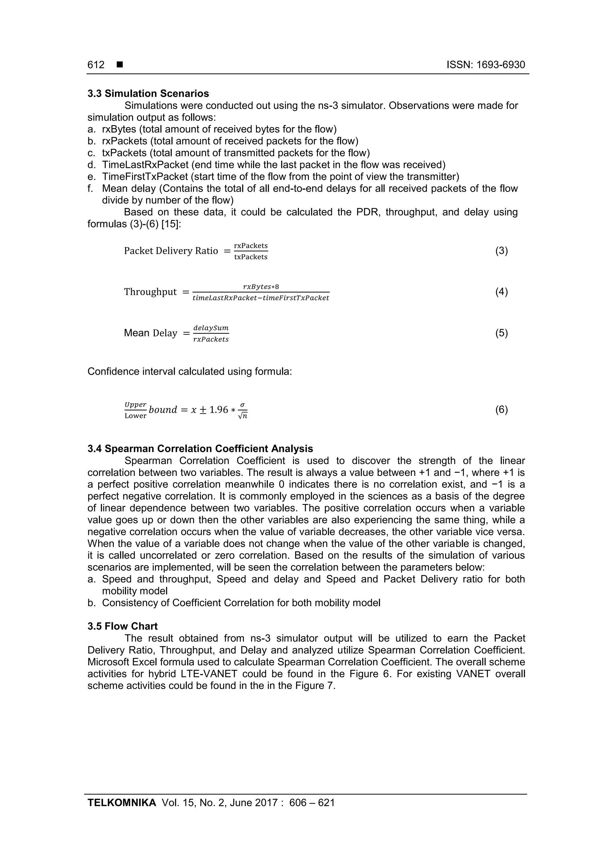  ISSN: 1693-6930
TELKOMNIKA Vol. 15, No. 2, June 2017 : 606 – 621
612
3.3 Simulation Scenarios
Simulations were conducted out using the ns-3 simulator. Observations were made for
simulation output as follows:
a. rxBytes (total amount of received bytes for the flow)
b. rxPackets (total amount of received packets for the flow)
c. txPackets (total amount of transmitted packets for the flow)
d. TimeLastRxPacket (end time while the last packet in the flow was received)
e. TimeFirstTxPacket (start time of the flow from the point of view the transmitter)
f. Mean delay (Contains the total of all end-to-end delays for all received packets of the flow
divide by number of the flow)
Based on these data, it could be calculated the PDR, throughput, and delay using
formulas (3)-(6) [15]:
(3)
(4)
Mean (5)
Confidence interval calculated using formula:
√
(6)
3.4 Spearman Correlation Coefficient Analysis
Spearman Correlation Coefficient is used to discover the strength of the linear
correlation between two variables. The result is always a value between +1 and −1, where +1 is
a perfect positive correlation meanwhile 0 indicates there is no correlation exist, and −1 is a
perfect negative correlation. It is commonly employed in the sciences as a basis of the degree
of linear dependence between two variables. The positive correlation occurs when a variable
value goes up or down then the other variables are also experiencing the same thing, while a
negative correlation occurs when the value of variable decreases, the other variable vice versa.
When the value of a variable does not change when the value of the other variable is changed,
it is called uncorrelated or zero correlation. Based on the results of the simulation of various
scenarios are implemented, will be seen the correlation between the parameters below:
a. Speed and throughput, Speed and delay and Speed and Packet Delivery ratio for both
mobility model
b. Consistency of Coefficient Correlation for both mobility model
3.5 Flow Chart
The result obtained from ns-3 simulator output will be utilized to earn the Packet
Delivery Ratio, Throughput, and Delay and analyzed utilize Spearman Correlation Coefficient.
Microsoft Excel formula used to calculate Spearman Correlation Coefficient. The overall scheme
activities for hybrid LTE-VANET could be found in the Figure 6. For existing VANET overall
scheme activities could be found in the in the Figure 7.
 